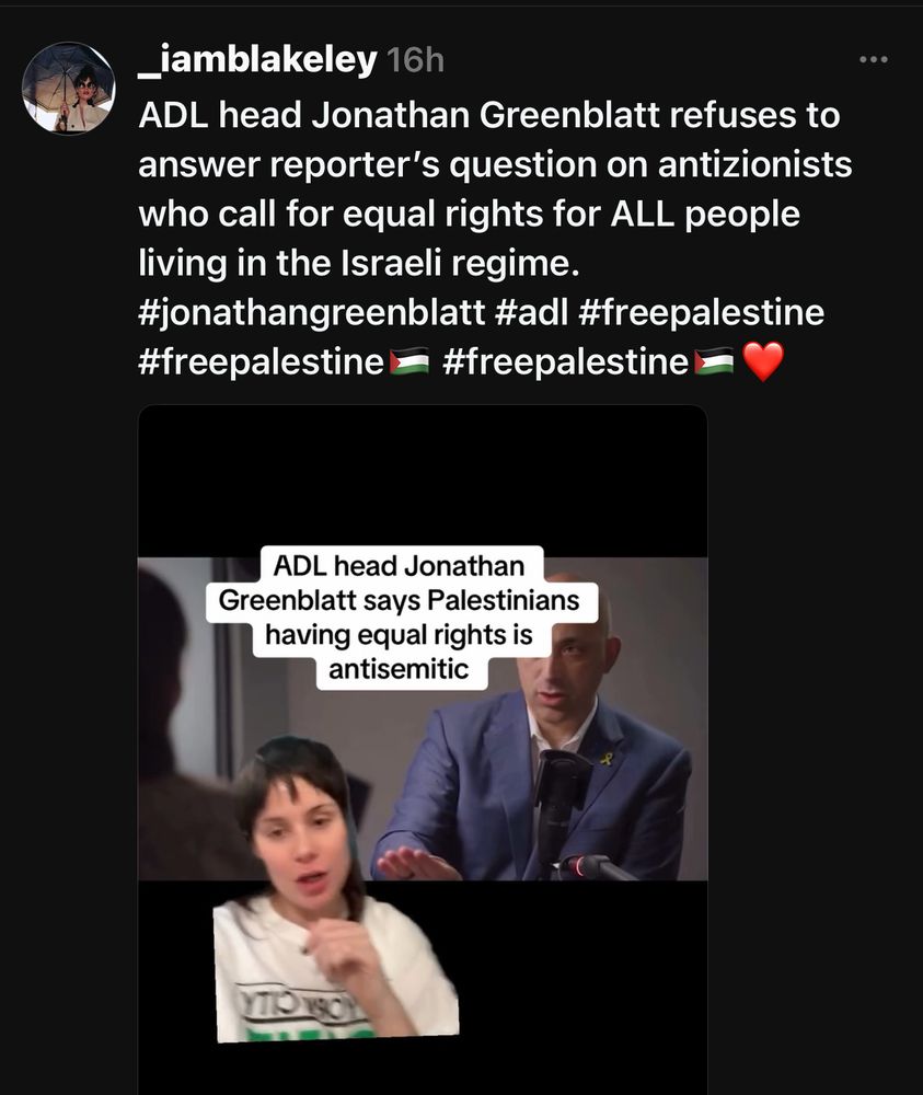 _iamblakeley 16h
ADL head Jonathan Greenblatt refuses to answer reporter's question on antizionists who call for equal rights for ALL people living in the Israeli regime.
#jonathangreenblatt #adl #freepalestine #freepalestine
- #freepalestine 2
ADL head Jonathan
Greenblatt says Palestinians having equal rights is antisemitic
