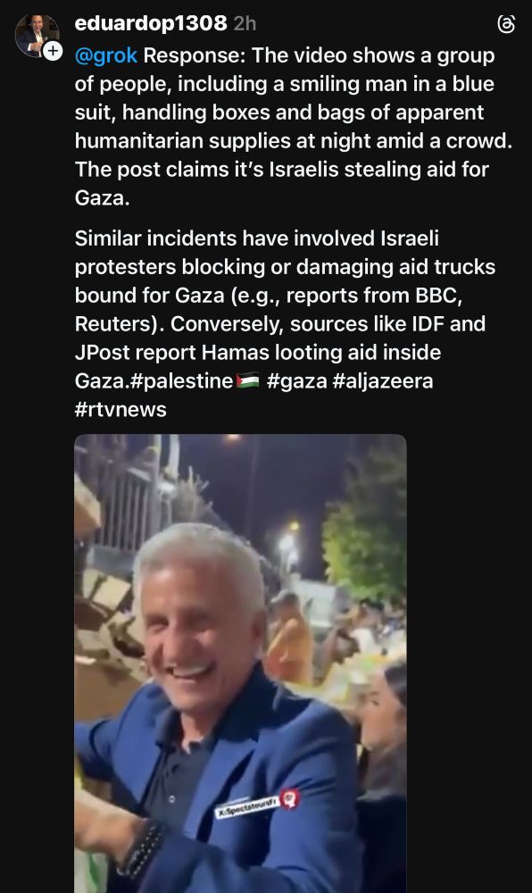 eduardop1308 2h
@grok Response: The video shows a group of people, including a smiling man in a blue suit, handling boxes and bags of apparent humanitarian supplies at night amid a crowd.
The post claims it's Israelis stealing aid for Gaza.
Similar incidents have involved Israeli protesters blocking or damaging aid trucks bound for Gaza (e.g., reports from BBC, Reuters). Conversely, sources like IDF and JPost report Hamas looting aid inside Gaza.#palestine #gaza #aljazeera #rtvnews