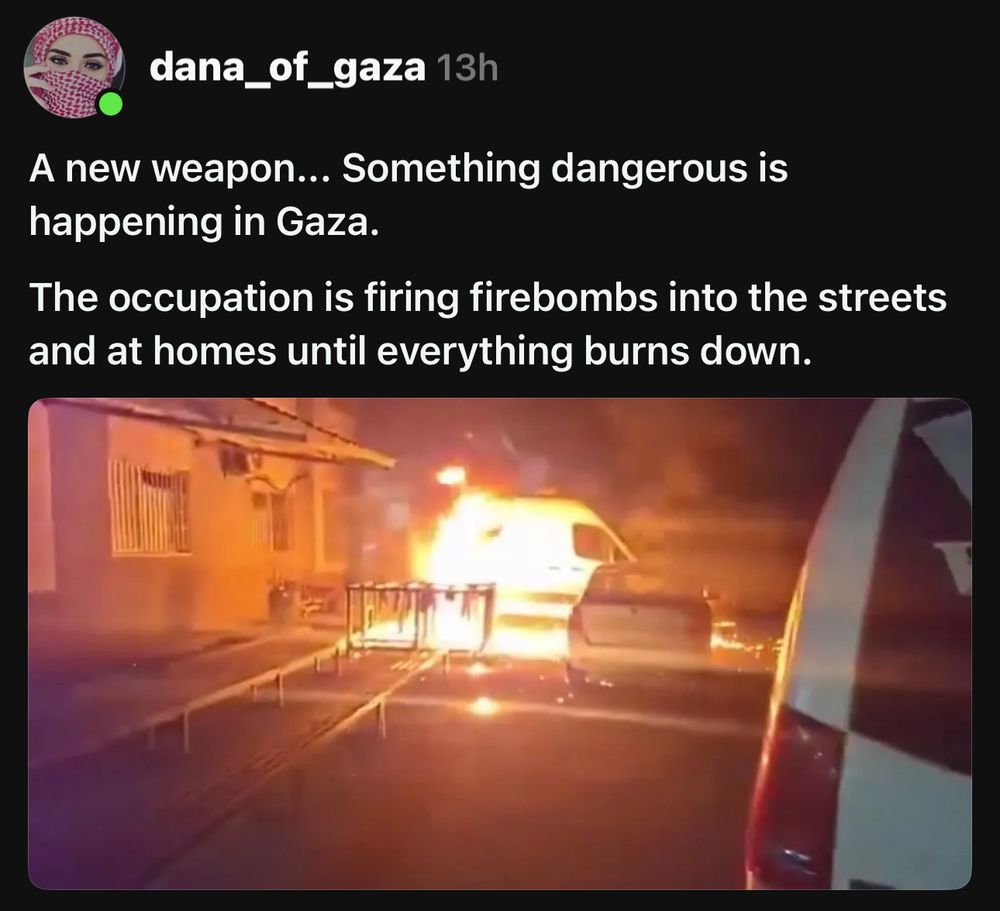 dana_of_gaza 13h A new weapon... Something dangerous is happening in Gaza. The occupation is firing firebombs into the streets and at homes until everything burns down.