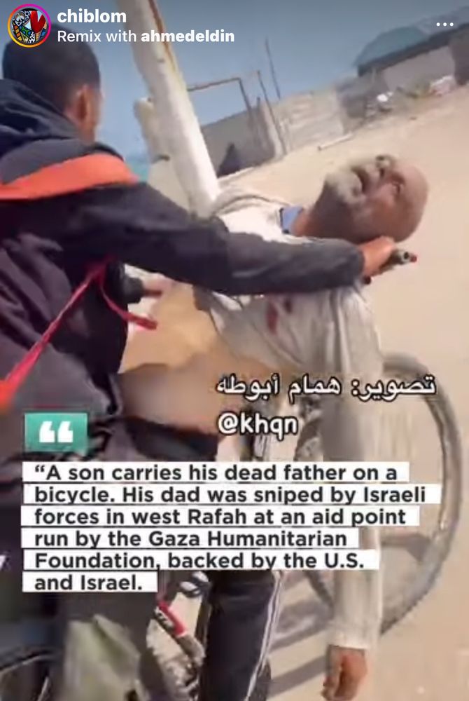 chiblom
Remix with ahmedeldin
تصوير: همام أبوطه
@khan
"A son carries his dead father on a bicycle. His dad was sniped by Israeli forces in west Rafah at an aid point run by the Gaza Humanitarian Foundation, backed by the U.S. and Israel.