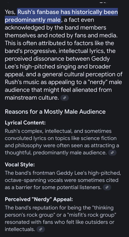 Yes, Rush's fanbase has historically been predominantly male, a fact even acknowledged by the band members themselves and noted by fans and media. This is often attributed to factors like the band's progressive, intellectual lyrics, the perceived dissonance between Geddy Lee's high-pitched singing and broader appeal, and a general cultural perception of Rush's music as appealing to a 