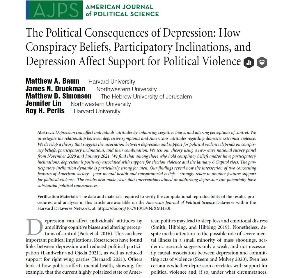 The Political Consequences of Depression: How Conspiracy Beliefs, Participatory Inclinations, and Depression Affect Support for Political Violence 

Matthew A. Baum, James N. Druckman, Matthew D. Simonson, Jennifer Lin, Roy H. Perlis

First published: 11 September 2023 

Depression can affect individuals’ attitudes by enhancing cognitive biases and altering perceptions of control. We investigate the relationship between depressive symptoms and Americans’ attitudes regarding domestic extremist violence. We develop a theory that suggests the association between depression and support for political violence depends on conspiracy beliefs, participatory inclinations, and their combination. We test our theory using a two-wave national survey panel from November 2020 and January 2021. We find that among those who hold conspiracy beliefs and/or have participatory inclinations, depression is positively associated with support for election violence and the January 6 Capitol riots. ...