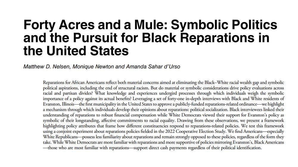 Forty Acres and a Mule: Symbolic Politics and the Pursuit for Black Reparations in the United States

Nelsen, Matthew D., Monique Newton, and Amanda Sahar d’Urso
Perspectives on Politics, 2025, 1–24. https://doi.org/10.1017/S1537592725000751.

Reparations for African Americans reflect both material concerns aimed at eliminating the Black–White racial wealth gap and symbolic political aspirations, including the end of structural racism. But do material or symbolic considerations drive policy evaluations across racial and partisan divides? What knowledge and experiences undergird processes through which individuals weigh the symbolic importance of a policy against its actual benefits? Leveraging a set of forty-one in-depth interviews with Black and White residents of Evanston, Illinois—the first municipality in the United States to approve a publicly-funded reparations-related ordinance—we highlight a mechanism through which individuals develop their opinions about reparations: political socialization. Black interviewees linked their understanding of reparations to robust financial compensation while White Democrats viewed their support for Evanston’s policy as symbolic of their longstanding, affective commitments to racial equality. Drawing from these observations, we present a framework highlighting policy attributes that frame how different constituencies respond to reparations-related policies. We test this framework using a conjoint experiment about reparations policies fielded in the 2022 Cooperative Election Study. We find Americans—especially White Republicans—possess less familiarity about reparations and remain strongly opposed to these policies, regardless of the form they take. While White Democrats are more familiar with reparations and more supportive of policies mirroring Evanston’s, Black Americans—those who are most familiar with reparations—support direct cash payments regardless of their political identification.