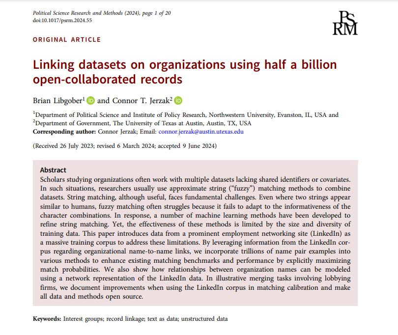 Brian Libgober and Connor T. Jerzak. Linking datasets on organizations using half a billion open-collaborated records. Political Science Research and Methods. Published online 2024:1-20. doi:10.1017/psrm.2024.55

Abstract
Scholars studying organizations often work with multiple datasets lacking shared identifiers or covariates. In such situations, researchers usually use approximate string (“fuzzy”) matching methods to combine datasets. String matching, although useful, faces fundamental challenges. Even where two strings appear similar to humans, fuzzy matching often struggles because it fails to adapt to the informativeness of the character combinations. In response, a number of machine learning methods have been developed to refine string matching. Yet, the effectiveness of these methods is limited by the size and diversity of training data. This paper introduces data from a prominent employment networking site (LinkedIn) as a massive training corpus to address these limitations. By leveraging information from the LinkedIn corpus regarding organizational name-to-name links, we incorporate trillions of name pair examples into various methods to enhance existing matching benchmarks and performance by explicitly maximizing match probabilities. We also show how relationships between organization names can be modeled using a network representation of the LinkedIn data. In illustrative merging tasks involving lobbying firms, we document improvements when using the LinkedIn corpus in matching calibration and make all data and methods open source.