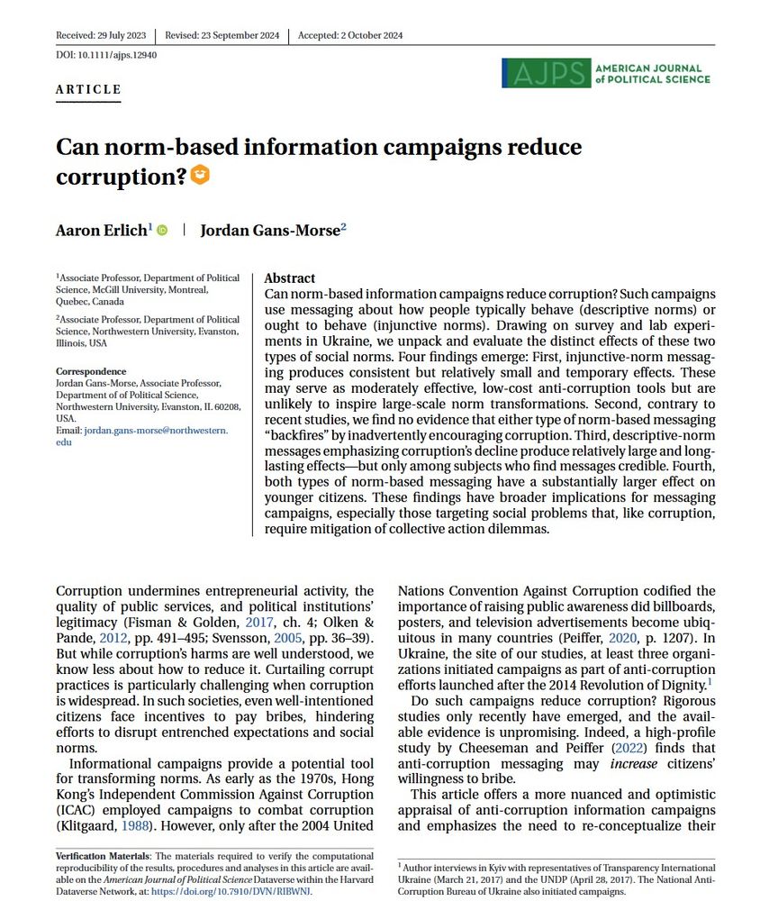 Erlich, Aaron, and Jordan Gans-Morse. 2025. “ Can norm-based information campaigns reduce corruption?” American Journal of Political Science 1–20. https://doi.org/10.1111/ajps.12940

Abstract 
Can norm-based information campaigns reduce corruption? Such campaigns use messaging about how people typically behave (descriptive norms) or ought to behave (injunctive norms). Drawing on survey and lab experiments in Ukraine, we unpack and evaluate the distinct effects of these two types of social norms. Four findings emerge: First, injunctive-norm messaging produces consistent but relatively small and temporary effects. These may serve as moderately effective, low-cost anti-corruption tools but are unlikely to inspire large-scale norm transformations. Second, contrary to recent studies, we find no evidence that either type of norm-based messaging “backfires” by inadvertently encouraging corruption. Third, descriptive-norm messages emphasizing corruption's decline produce relatively large and long-lasting effects—but only among subjects who find messages credible. Fourth, both types of norm-based messaging have a substantially larger effect on younger citizens. These findings have broader implications for messaging campaigns, especially those targeting social problems that, like corruption, require mitigation of collective action dilemmas.