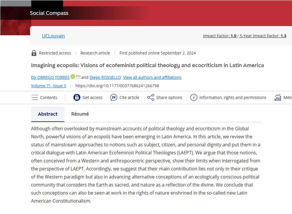 Imagining ecopolis: 
Visions of ecofeminist political theology and ecocriticism in Latin America
Social Compass, 71(3), 442-464.

Although often overlooked by mainstream accounts of political theology and ecocriticism in the Global North, powerful visions of an ecopolis have been emerging in Latin America. In this article, we review the status of mainstream approaches to notions such as subject, citizen, and personal dignity and put them in a critical dialogue with Latin American Ecofeminist Political Theologies (LAEPT). We argue that those notions, often conceived from a Western and anthropocentric perspective, show their limits when interrogated from the perspective of LAEPT. Accordingly, we suggest that their main contribution lies not only in their critique of the Western paradigm but also in advancing alternative conceptions of an ecologically conscious political community that considers the Earth as sacred, and nature as a reflection of the divine. We conclude that such conceptions can also be seen at work in the rights of nature enshrined in the so-called new Latin American Constitutionalism.
First published online September 2, 2024