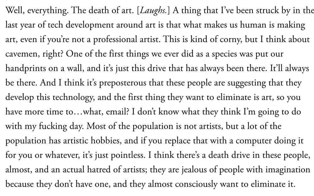 Well, everything. The death of art. [Laughs.] A thing that I’ve been struck by in the last year of tech development around art is that what makes us human is making art, even if you’re not a professional artist. This is kind of corny, but I think about cavemen, right? One of the first things we ever did as a species was put our handprints on a wall, and it’s just this drive that has always been there. It’ll always be there. And I think it’s preposterous that these people are suggesting that they develop this technology, and the first thing they want to eliminate is art, so you have more time to…what, email? I don’t know what they think I’m going to do with my fucking day. Most of the population is not artists, but a lot of the population has artistic hobbies, and if you replace that with a computer doing it for you or whatever, it’s just pointless. I think there’s a death drive in these people, almost, and an actual hatred of artists; they are jealous of people with imagination because they don’t have one, and they almost consciously want to eliminate it.