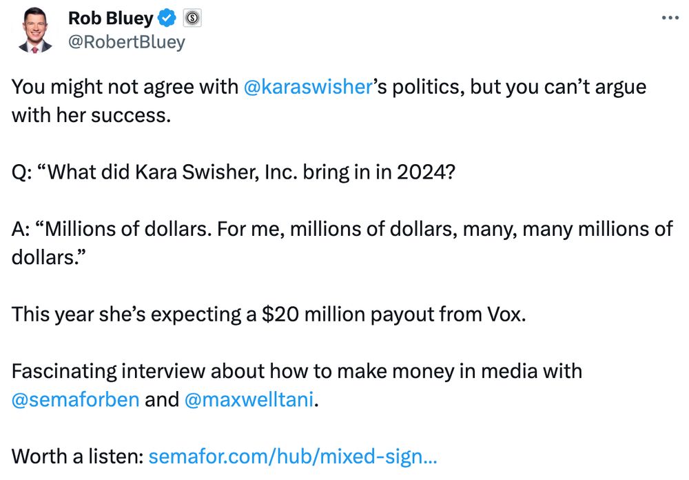 Tweet from Rob Bluey:
You might not agree with 
@karaswisher
’s politics, but you can’t argue with her success.

Q: “What did Kara Swisher, Inc. bring in in 2024?

A: “Millions of dollars. For me, millions of dollars, many, many millions of dollars.”

This year she’s expecting a $20 million payout from Vox.

Fascinating interview about how to make money in media with 
@semaforben
 and 
@maxwelltani
