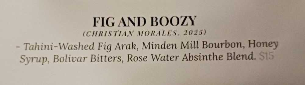 "Fig and Boozy"
Christian Morales, 2025 (presumably the creator of the drink and the year it was contributed to the menu)

- Tahini-Washed Fig Arak, Minden Mill Bourbon, Honey Syrup, Bolivar Bitters, Rose Water, Absinthe Blend. $15