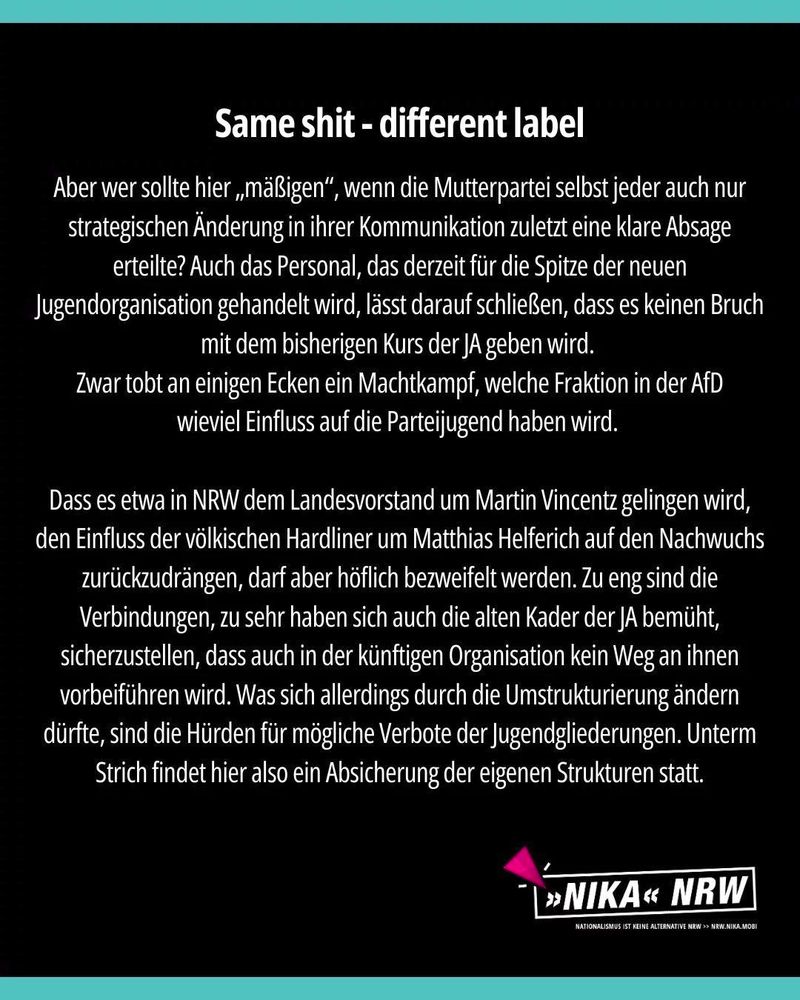 Grafik mit Text: "Same shit - different label. Aber wer sollte hier „mäßigen“, wenn die Mutterpartei selbst jeder auch nur strategischen Änderung in ihrer Kommunikation zuletzt eine klare Absage erteilte? Auch das Personal, das derzeit für die Spitze der neuen Jugendorganisation gehandelt wird, lässt darauf schließen, dass es keinen Bruch mit dem bisherigen Kurs der JA geben wird. 
Zwar tobt an einigen Ecken ein Machtkampf, welche Fraktion in der AfD
wieviel Einfluss auf die Parteijugend haben wird. 

Dass es etwa in NRW dem Landesvorstand um Martin Vincentz gelingen wird, den Einfluss der völkischen Hardliner um Matthias Helferich auf den Nachwuchs zurückzudrängen, darf aber höflich bezweifelt werden. Zu eng sind die Verbindungen, zu sehr haben sich auch die alten Kader der JA bemüht, sicherzustellen, dass auch in der künftigen Organisation kein Weg an ihnen vorbeiführen wird. Was sich allerdings durch die Umstrukturierung ändern dürfte, sind die Hürden für mögliche Verbote der Jugendgliederungen. Unterm Strich findet hier also ein Absicherung der eigenen Strukturen statt."