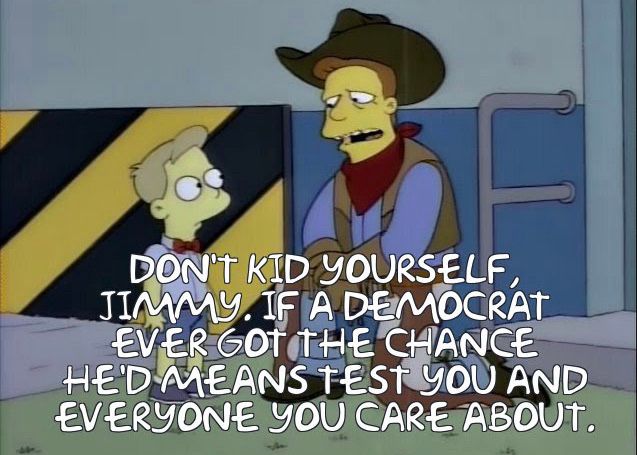 a screencap from the simpsons 

DON'T KID YOURSELF, JIMMY. IF A DEMOCRAT EVER GOT THE CHANCE HE'D MEANS TEST YOU AND EVERYONE YOU CARE ABOUT.