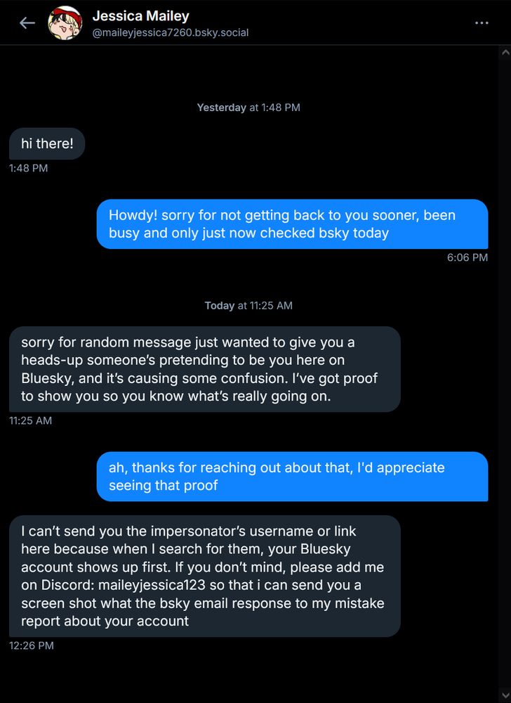A screenshot of a direct message conversation on Bluesky between myself (redtrain.bsky.social) and the compromised account maileyjessica7260.bsky.social. Their messages read as follows:

"hi there!"

"sorry for random message just wanted to give you a heads-up someone’s pretending to be you here on Bluesky, and it’s causing some confusion. I’ve got proof to show you so you know what’s really going on."

"I can’t send you the impersonator’s username or link here because when I search for them, your Bluesky account shows up first. If you don’t mind, please add me on Discord: maileyjessica123 so that i can send you a screen shot what the bsky email response to my mistake report about your account"

These messages are an attempted scam. If you have recieved similar ones from this account, do not trust them and do not continue to engage.
