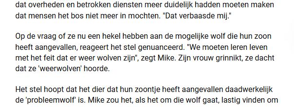 Tekst in nieuwsbericht over een mogelijke wolf die een jongen heeft aangevallen:

Op de vraag of ze nu een hekel hebben aan de mogelijke wolf die hun zoon heeft aangevallen, reageert het stel genuanceerd. "We moeten leren leven met het feit dat er weer wolven zijn", zegt Mike. Zijn vrouw grinnikt, ze dacht dat ze 'weerwolven' hoorde. 