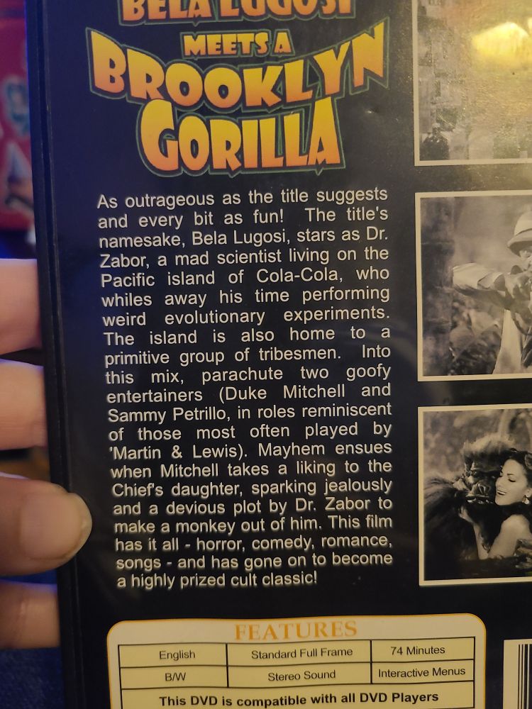 Back of the DVD, which reads
As outrageous as the title suggests
and every bit as fun! The title's
namesake, Bela Lugosi, stars as Dr.
Zabor, a mad scientist living on the
Pacific island of Cola-Cola, who
whiles away his time performing
experiments.
weird evolutionary
The island is also home to a
primitive group of tribesmen. Iinto
this mix, parachute two goofy
entertainers (Duke Mitchell and
Sammy Petrillo, in roles reminiscent
of those most often played by
'Martin & Lewis). Mayhem ensues
when Mitchell takes a liking to the
Chiefs daughter, sparking jealously
and a devious plot by Dr. Zabor to
make a monkey out of him. This film
has it all - horror, comedy, romance
songs-and has gone on to become
a highly prized cult classic!