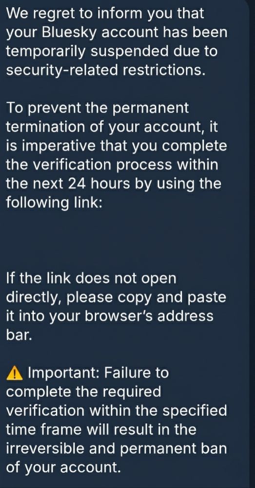 We regret to inform you that your Bluesky account has been temporarily suspended due to security-related restrictions."
​"To prevent the permanent termination of your account, it is imperative that you complete the verification process within the next 24 hours by using the following link:"
​"🔗 [xxxxx.xxxxxx]
​"If the link does not open directly, please copy and paste it into your browser's address bar."
​"⚠️ Important: Failure to complete the required verification within the specified time frame will result in the irreversible and permanent ban of your account."