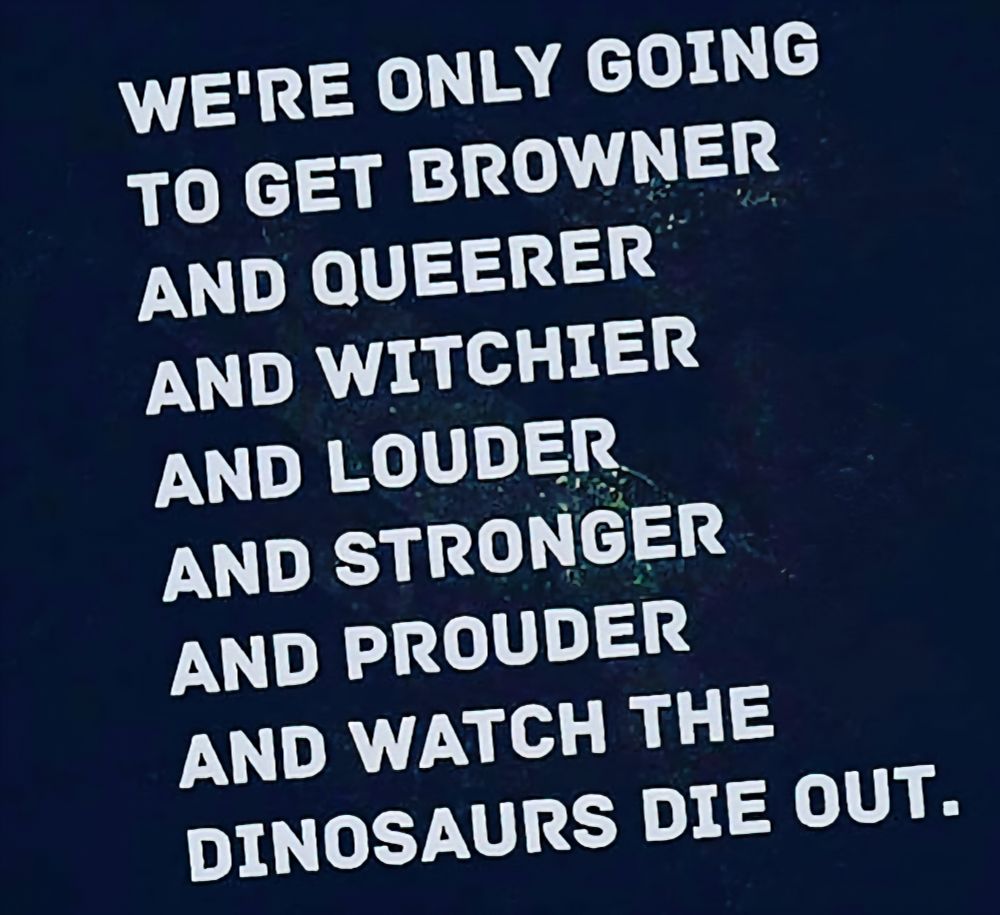 We're only going To get browner And queerer And witchier And louder And stronger And prouder And watch the Dinosaurs die out. 