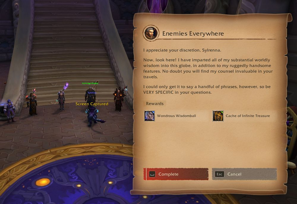 Screenshot of a quest completion screen.

Title: Enemies Everywhere

I appreciate your discretion, Sylrenna.

Now, look here! I have imparted all of my substantial worldly wisdom into this globe. In addition to my ruggedly handsome features. No doubt you will find my counsel invaluable in your travels.

I could only get it to say a handful of phrases, however, so be VERY SPECIFIC in your questions.

Rewards: Wondrous Wisdomball (pet)     Cache of Infinite Treasure