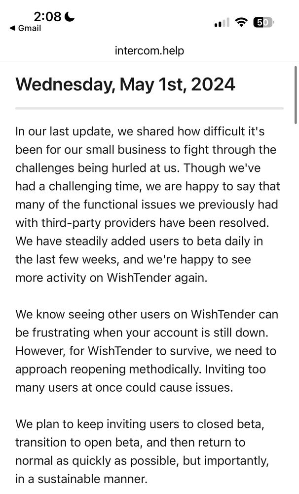 In our last update, we shared how difficult it's been for our small business to fight through the challenges being hurled at us. Though we've had a challenging time, we are happy to say that many of the functional issues we previously had with third-party providers have been resolved.
We have steadily added users to beta daily in the last few weeks, and we're happy to see more activity on WishTender again.
We know seeing other users on WishTender can be frustrating when your account is still down.
However, for WishTender to survive, we need to approach reopening methodically. Inviting too many users at once could cause issues.
We plan to keep inviting users to closed beta, transition to open beta, and then return to normal as quickly as possible, but importantly, in a sustainable manner.