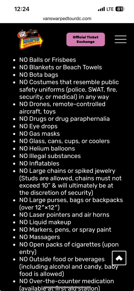 NO Balls or Frisbees
• NO Blankets or Beach Towels
• NO Bota bags
• NO Costumes that resemble public safety uniforms (police, SWAT, fire, security, or medical) in any way
• NO Drones, remote-controlled aircraft, toys
• NO Drugs or drug paraphernalia
• NO Eye drops
• NO Gas masks
• No Glass, cans, cups, or coolers
• NO Helium balloons
• NO Illegal substances
• NO Inflatables
• NO Large chains or spiked jewelry (Studs are allowed, chains must not exceed 10" & will ultimately be at the discretion of security)
• NO Large purses, bags or backpacks (over 12" x12")
• NO Laser pointers and air horns
• NO Liquid makeup
• NO Markers, pens, or spray paint
• NO Massagers
• NO Open packs of cigarettes (upon entry)