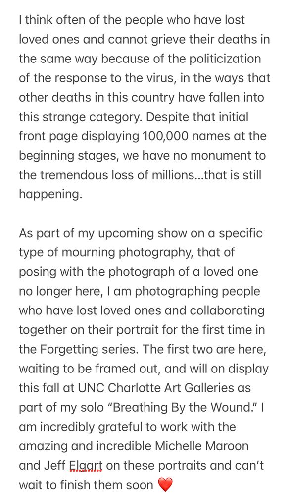 I think often of the people who have lost loved ones and cannot grieve their deaths in the same way because of the politicization of the response to the virus, in the ways that other deaths in this country have fallen into this strange category. Despite that initial front page displaying 100,000 names at the beginning stages, we have no monument to the tremendous loss of millions…that is still happening. 

As part of my upcoming show on a specific type of mourning photography, that of posing with the photograph of a loved one no longer here, I am photographing people who have lost loved ones and collaborating together on their portrait for the first time in the Forgetting series. The first two are here, waiting to be framed out, and will on display this fall at UNC Charlotte Art Galleries as part of my solo “Breathing By the Wound.” I am incredibly grateful to work with the amazing and incredible Michelle Maroon and Jeff Elgart on these portraits and can’t wait to finish them soon ❤️ 