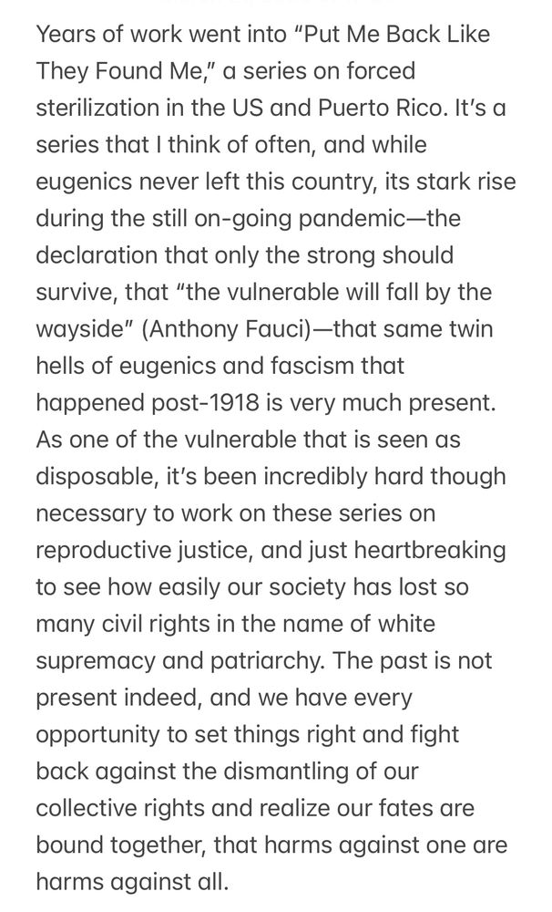 Years of work went into “Put Me Back Like They Found Me,” a series on forced sterilization in the US and Puerto Rico. It’s a series that I think of often, and while eugenics never left this country, its stark rise during the still on-going pandemic—the declaration that only the strong should survive, that “the vulnerable will fall by the wayside” (Anthony Fauci)—that same twin hells of eugenics and fascism that happened post-1918 is very much present. As one of the vulnerable that is seen as disposable, it’s been incredibly hard though necessary to work on these series on reproductive justice, and just heartbreaking to see how easily our society has lost so many civil rights in the name of white supremacy and patriarchy. The past is not present indeed, and we have every opportunity to set things right and fight back against the dismantling of our collective rights and realize our fates are bound together, that harms against one are harms against all.

