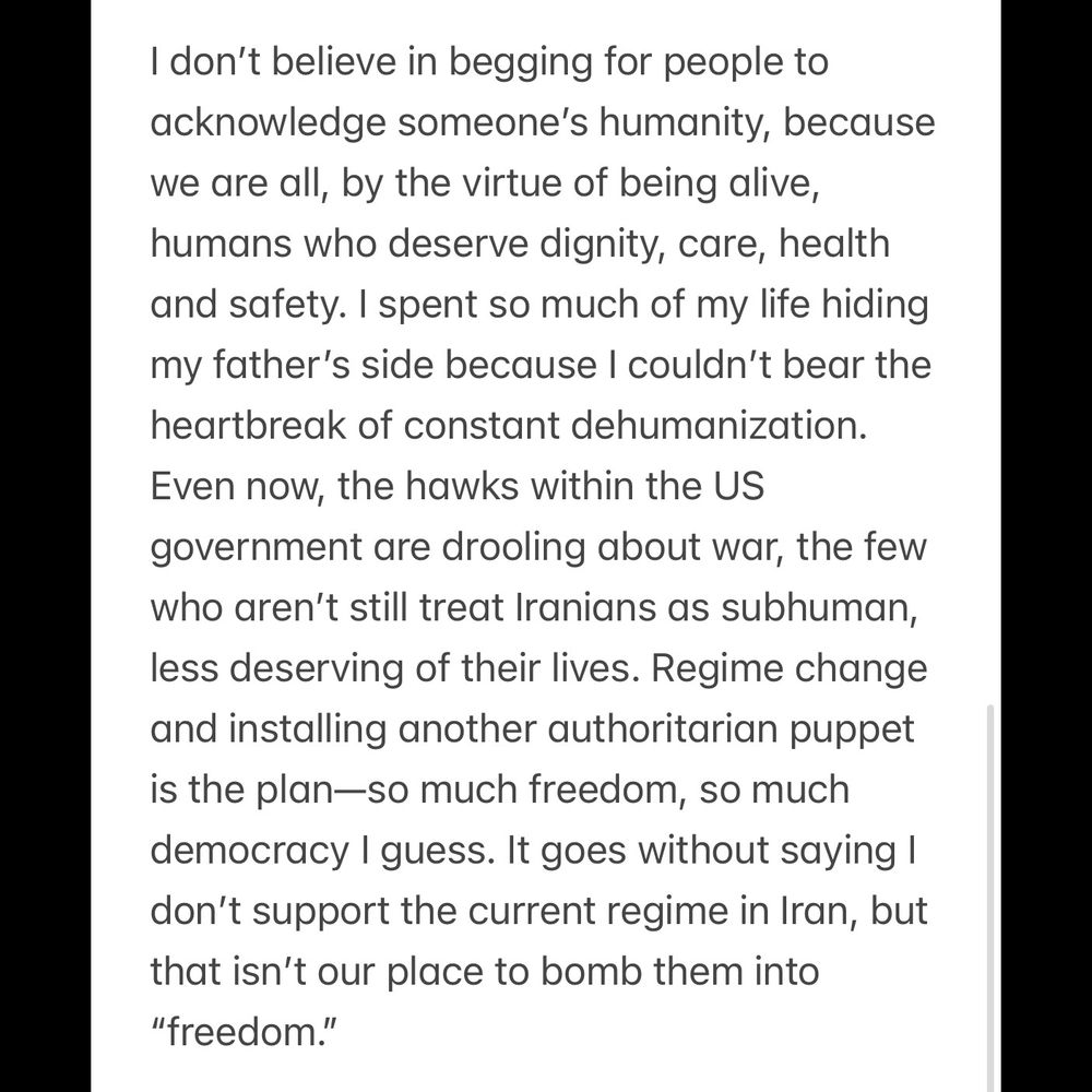 I don’t believe in begging for people to acknowledge someone’s humanity, because we are all, by the virtue of being alive, humans who deserve dignity, care, health and safety. I spent so much of my life hiding my father’s side because I couldn’t bear the heartbreak of constant dehumanization. Even now, the hawks within the US government are drooling about war, the few who aren’t still treat Iranians as subhuman, less deserving of their lives. Regime change and installing another authoritarian puppet is the plan—so much freedom, so much democracy I guess. It goes without saying I don’t support the current regime in Iran, but that isn’t our place to bomb them into “freedom.”