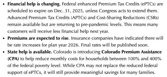 Financial help is changing. Federal enhanced Premium Tax Credits (ePTCs) are scheduled to expire on Dec. 31, 2025, unless Congress acts to extend them. Advanced Premium Tax Credits (APTCs) and Cost-Sharing Reductions (CSRs) remain available but are returning to pre-pandemic levels. This means many customers will receive less financial help next year.
Premiums are expected to rise. Insurance companies have indicated there will be rate increases for plan year 2026. Final rates will be published soon.
State help is available. Colorado is introducing Colorado Premium Assistance (CPA) to help reduce monthly costs for households between 100% and 400% of the federal poverty level. While CPA may not replace the reduced federal support of ePTCs, it will still provide meaningful savings for many families.