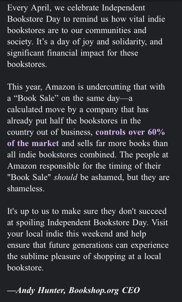 
Dear Neal,

Every April, we celebrate Independent Bookstore Day to remind us how vital indie bookstores are to our communities and society. It’s a day of joy and solidarity, and significant financial impact for these bookstores.

This year, Amazon is undercutting that with a “Book Sale” on the same day—a calculated move by a company that has already put half the bookstores in the country out of business, controls over 60% of the market and sells far more books than all indie bookstores combined. The people at Amazon responsible for the timing of their "Book Sale" should be ashamed, but they are shameless.

It's up to us to make sure they don't succeed at spoiling Independent Bookstore Day. Visit your local indie this weekend and help ensure that future generations can experience the sublime pleasure of shopping at a local bookstore.

—Andy Hunter, Bookshop.org CEO