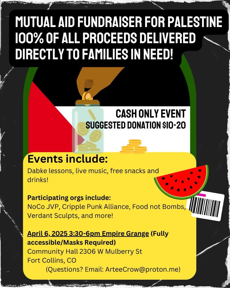 An image that reads “Mutual Aid fundraiser for Palestine. 100% of all proceeds delivered directly to families in need. Cash only event. Suggested donation $10–20. Events include Dabke lessons, live music, free snacks and drinks. Participating orgs include NoCo JVP, Cripple Punk Alliance, Food not Bombs, Verdant Sculpts and more! April 6,2025 3:30pm-6pm Empire Grange. Full accessible. Masks required. Community Hall. 2603 West Mulberry Street Fort Collins, CO Questions?  Email ArteeCrow@proton.me”.