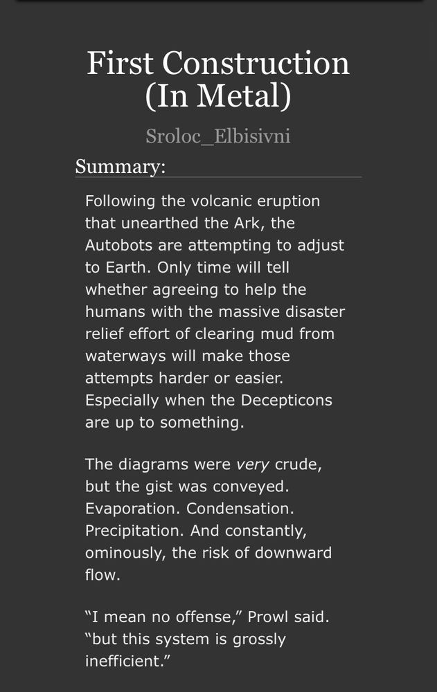 Screenshot of an AO3 fic titled “First Construction (In Metal)”. Summary: Following the volcanic eruption that unearthed the Ark, the Autobots are attempting to adjust to Earth. Only time will tell whether agreeing to help the humans with the massive disaster relief effort of clearing mud from waterways will make those attempts harder or easier. Especially when the Decepticons are up to something.

The diagrams were very crude, but the gist was conveyed. Evaporation. Condensation. Precipitation. And constantly, ominously, the risk of downward flow.

“I mean no offense,” Prowl said. “but this system is grossly inefficient.”