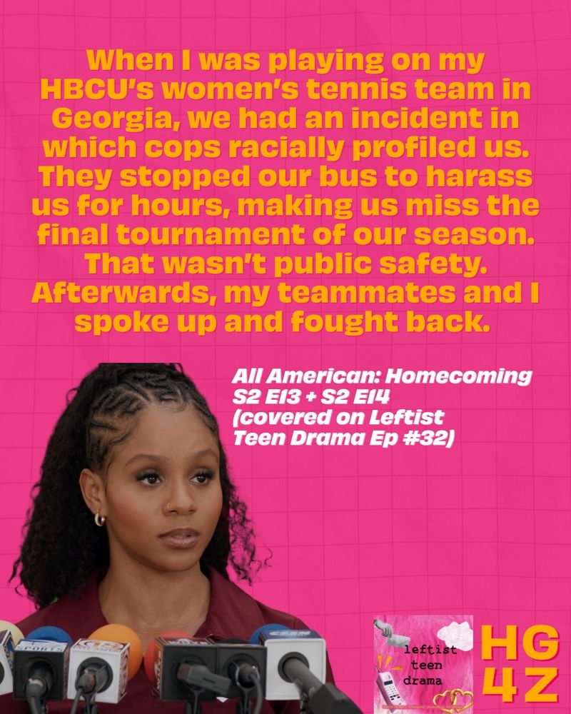 an infographic with a hot pink graph paper background, an image of All American: Homecoming character Simone Hicks during a plotline in which she fights back against police misconduct and the following yellow and white text: “When I was playing on my HBCU’s women’s tennis team in Georgia, we had an incident in which cops racially profiled us. They stopped our bus to harass us for hours, making us miss the final tournament of our season. That wasn’t public safety. Afterwards, my teammates and I spoke up and fought back. All American: Homecoming S2 E13 + S2 E14 (covered on Leftist  Teen Drama Ep #32).” The Leftist Teen Drama and HG4Z logos are on the bottom right hand corner.