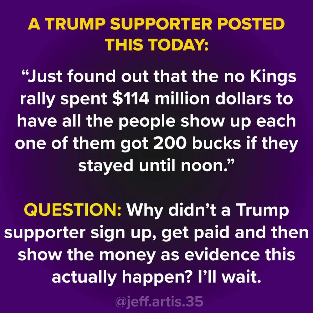 Alt text for the image:

> A purple background with bold yellow and white text reads:
> “A TRUMP SUPPORTER POSTED THIS TODAY:
> ‘Just found out that the no Kings rally spent $114 million dollars to have all the people show up each one of them got 200 bucks if they stayed until noon.’
> QUESTION: Why didn’t a Trump supporter sign up, get paid and then show the money as evidence this actually happen? I’ll wait.”
> At the bottom, it’s credited to “@jeff.artis.35.”

The image is mocking an unverified claim about people being paid to attend a rally, pointing out the lack of evidence.
