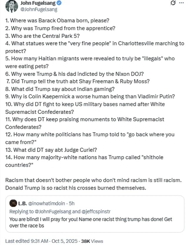 **Alt text:**
A tweet by John Fugelsang lists 14 pointed questions related to Donald Trump’s history and alleged racist actions, such as:

1. Where was Barack Obama born?
2. Why was Trump fired from The Apprentice?
3. Who are the Central Park 5?
4. What statues were the “very fine people” in Charlottesville marching to protect?
5. How many Haitian migrants were actually found to be “illegals” who were eating pets?
   … continuing through questions about Colin Kaepernick, Confederate monuments, “go back where you came from” comments, Judge Curiel, and calling countries “shithole countries.”

He ends with:
“Racism that doesn't bother people who don't mind racism is still racism. Donald Trump is so racist his crosses burned themselves.”

A reply below says:

> “You are blind! I will pray for you! Name one racist thing trump has done! Get over the race bs.”

The tweet shows it was last edited at 9:31 AM, Oct 5, 2025, with 38K views.

