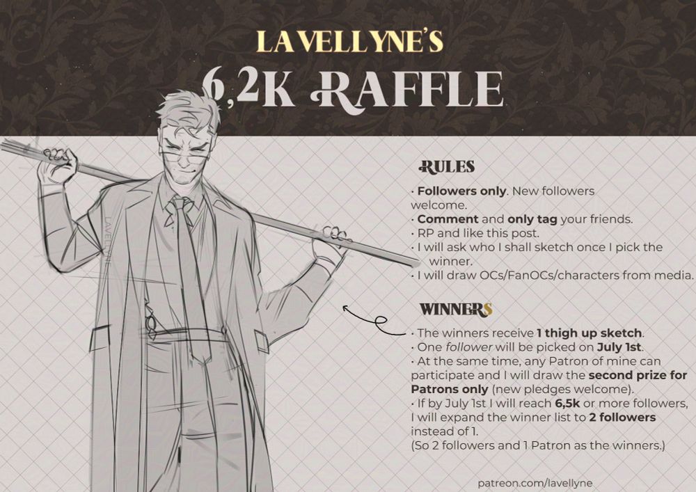 alt. text: LAVELLYNE'S 6,2K RAFFLE

RULES:
• Followers only. New followers welcome.
• Comment and only tag your friends.
• RP and like this post.
• I will ask who I shall sketch once I pick the winner.
• I will draw OCs/FanOCs/characters from media.

WINNERS (the S is gold, opposed to the rest of the text)
• The winners receive 1 thigh up sketch.
• One follower will be picked on July 1st.
• At the same time, any Patron of mine can participate and I will draw the second prize for Patrons only (new pledges welcome).
• If by July 1st I will reach 6,5k or more followers, I will expand the winner list to 2 followers instead of 1. (So 2 followers and 1 Patron as the winners.)

The card features a thigh-up sketch of a man holding a rod behind his shoulders and smirking, accompanied by text on the right, all set against a light beige background with a gentle grid. At the top, behind "LAVELLYNE'S (...)", there's a dark brown strip with a gentle floral pattern over it.