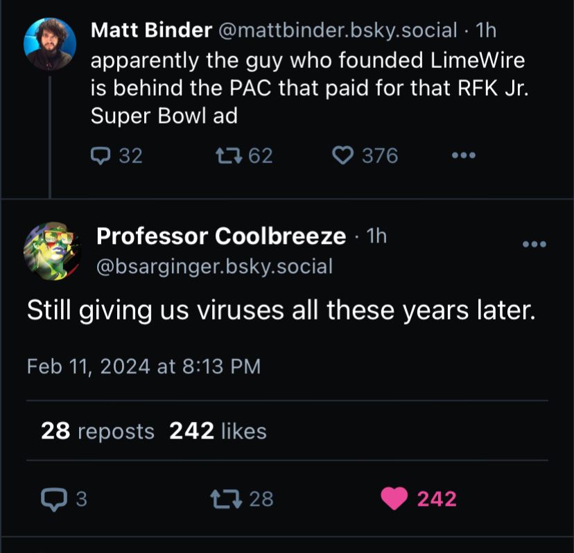 A screenshot a response to the first post by Matt Binder @mattbinder.bsky.social • 1h apparently the guy who founded LimeWire is behind the PAC that paid for that RFK Jr.
Super Bowl ad

Professor Coolbreeze • 1h @bsarginger.bsky.social
Still giving us viruses all these years later.
Feb 11, 2024 at 8:13 PM