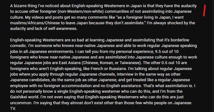 A bizarre thing I’ve noticed about English-speaking Westerners in Japan is that they have the audacity to accuse other foreigner (non-Western/non-white) communities of not assimilating into Japanese culture. My videos and posts get so many comments like “as a foreigner living in Japan, I want muslims/Africans/Chinese to leave Japan because they don’t assimilate.” I’m always shocked by the audacity and lack of self-awareness.

English-speaking Westerners are so bad at learning Japanese and assimilating that it’s borderline comedic. I’m someone who knows near-native Japanese and able to work regular Japanese speaking jobs in all-Japanese environments. I can tell you from my personal experience, 9.5 out of 10 foreigners who know near-native Japanese and are assimilated into Japanese culture enough to work regular Japanese jobs are East Asians (Chinese, Korean, or Taiwanese). The other 0.5 out 10 are foreigners who aren’t English-speaking, like French or Russians. I’m talking about regular Japanese jobs where you apply through regular Japanese channels, interview in the same way as other Japanese candidates, do the same job as other Japanese, and get treated like a regular Japanese employee with no foreigner accommodation and no English assistance. That’s what assimilation is. I do not personally know a single English-speaking westerner who can do this, and I’m from the Gaishikei world. I’m not even saying that English-speaking Westerners who can do this are just uncommon. I’m saying that they almost don’t exist other than those few white people on Japanese TV. 