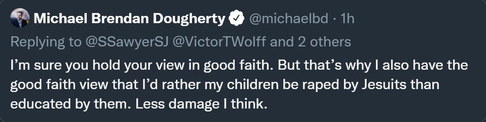 Michael Brendan Dougherty on twitter back in the day:

"I'm sure you hold your view in good faith. But that's why I also have the good faith view that I'd rather my children be raped by Jesuits than educated by them. Less damage I think."
