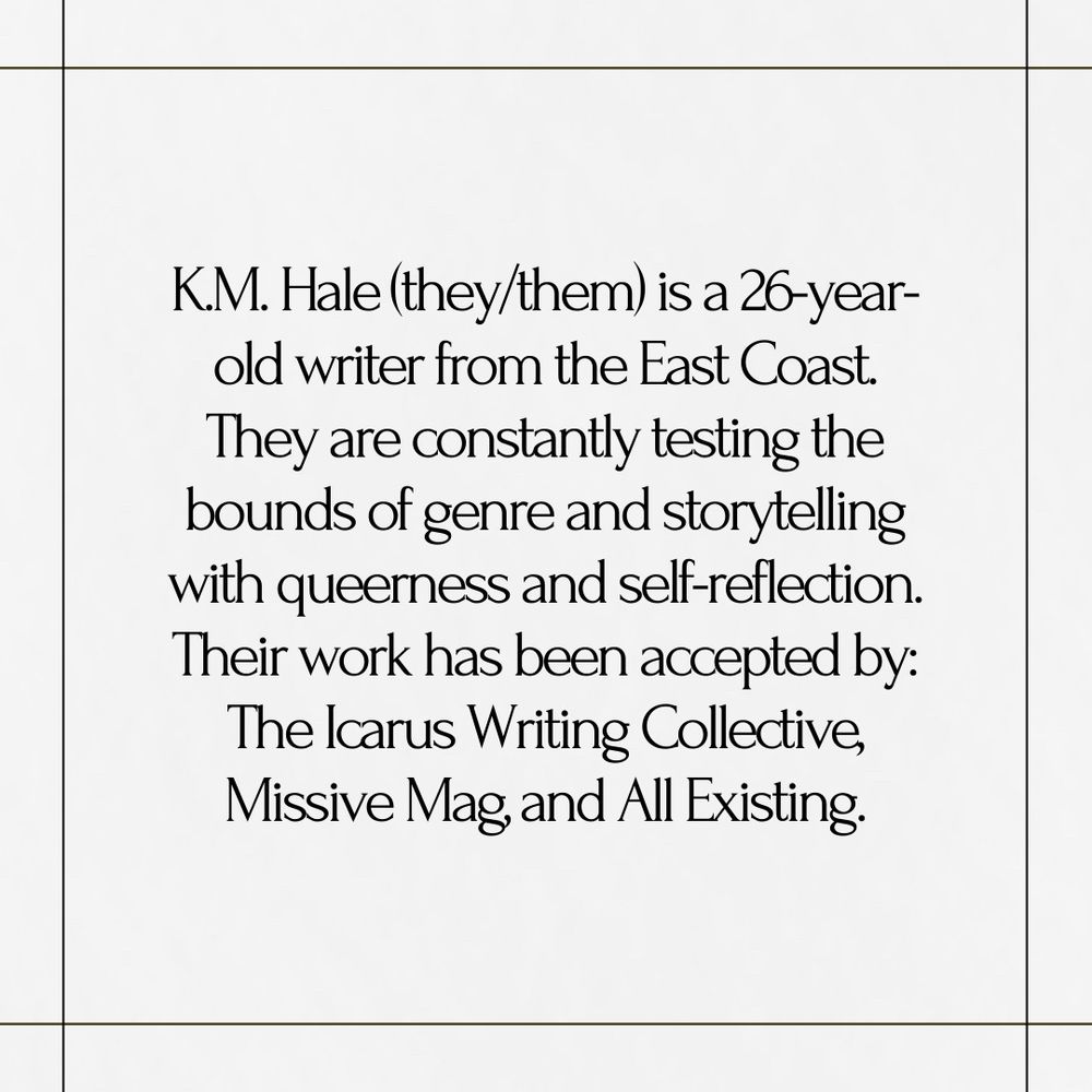 Gray-white background with four lines creating a square. In the center of the square reads the text: "K.M. Hale (they/them) is a 26-year-old writer from the East Coast. They are constantly testing the bounds of genre and storytelling with queerness and self-reflection. Their work has been accepted by: The Icarus Writing Collective, Missive Mag, and All Existing."