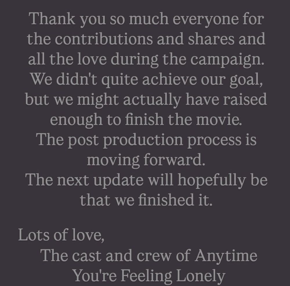 Thank you so much everyone for the contributions and shares and all the love during the campaign. We didn't quite achieve our goal, but we might actually have raised enough to finish the movie.
The post production process is moving forward.
The next update will hopefully be that we finished it.

Lots of love, 
The cast and crew of Anytime You're Feeling Lonely