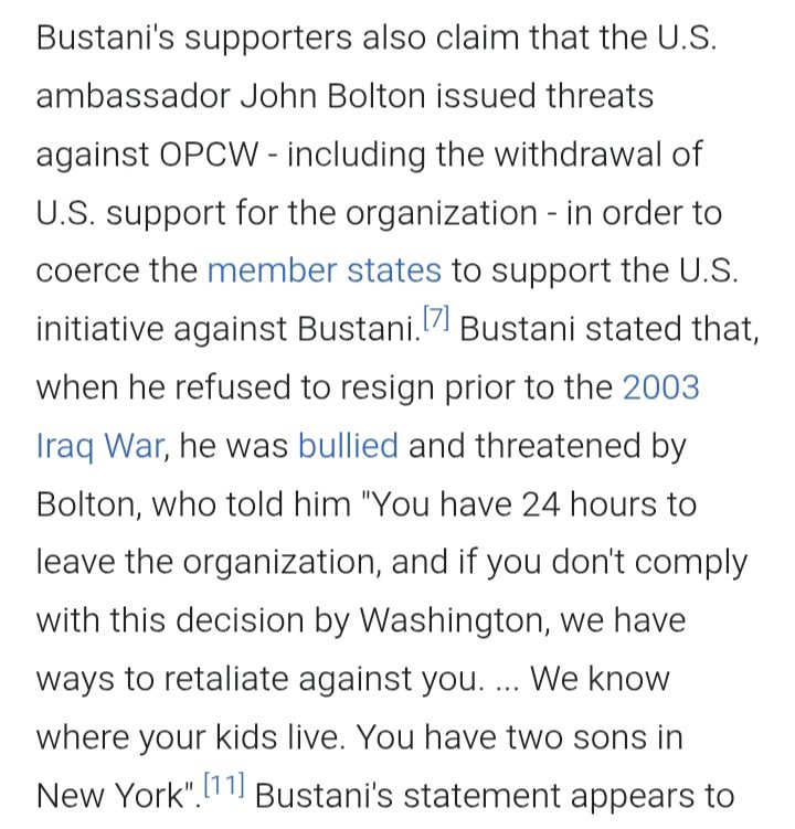 Wikipédia em Inglês sobre José Maurício Bustani:

Bustani's supporters also claim that the U.S. ambassador John Bolton issued threats against OPCW - including the withdrawal of U.S. support for the organization - in order to coerce the member states to support the U.S. initiative against Bustani.[7] Bustani stated that, when he refused to resign prior to the 2003 Iraq War, he was bullied and threatened by Bolton, who told him "You have 24 hours to leave the organization, and if you don't comply with this decision by Washington, we have ways to retaliate against you. ... We know where your kids live. You have two sons in New York".