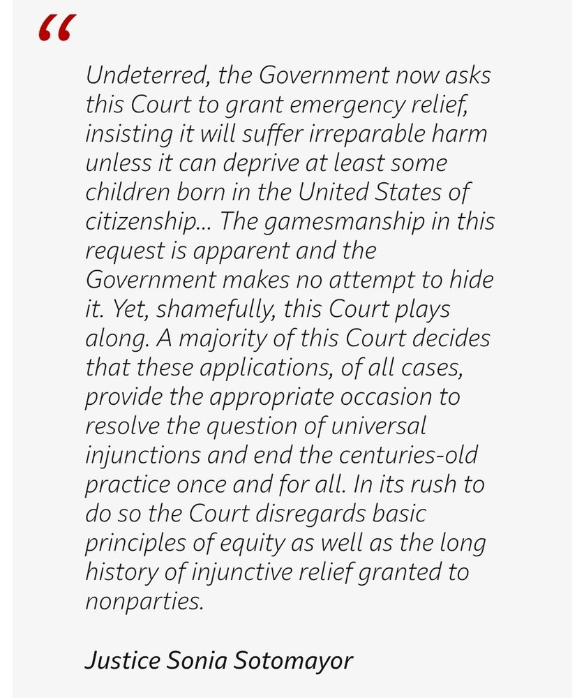 Quote of Justice Sonia Sotomayor's dissent: "Undeterred, the Government now asks this Court to grant emergency relief, insisting it will suffer irreparable harm unless it can deprive at least some children born in the United States of citizenship... The gamesmanship in this request is apparent and the Government makes no attempt to hide it. Yet, shamefully, this Court plays along. A majority of this Court decides that these applications, of all cases, provide the appropriate occasion to resolve the question of universal injunctions and end the centuries-old practice once and for all. In its rush to do so the Court disregards basic principles of equity as well as the long history of injunctive relief granted to nonparties.

Justice Sonia Sotomayor"