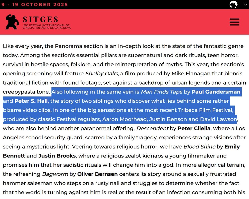 "Also following in the same vein is Man Finds Tape by Paul Gandersman and Peter S. Hall, the story of two siblings who discover what lies behind some rather bizarre video clips, in one of the big sensations at the most recent Tribeca Film Festival, produced by classic Festival regulars, Aaron Moorhead, Justin Benson and David Lawson"
