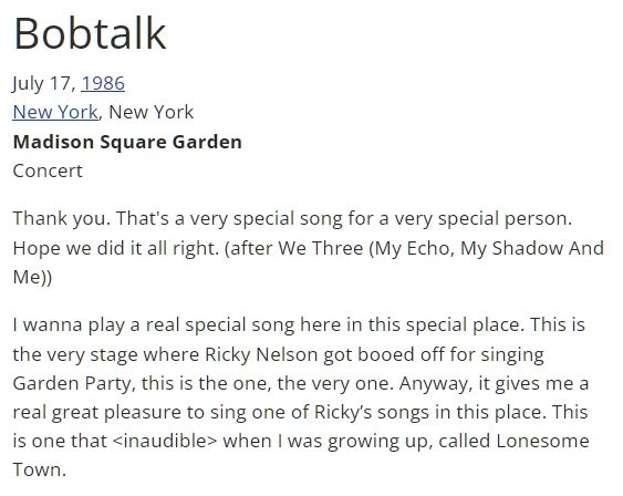 Bobtalk
July 17, 1986
New York, New York
Madison Square Garden
Concert

I wanna play a real special song here in this special place. This is the very stage where Ricky Nelson got booed off for singing
Garden Party, this is the one, the very one. Anyway, it gives me a real great pleasure to sing one of Ricky's songs in this place. This
is one that <inaudible> when I was growing up, called Lonesome Town.