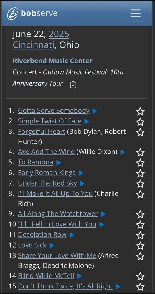 June 22, 2025 
Cincinnati, Ohio   
Riverbend Music Center
Concert - Outlaw Music Festival: 10th Anniversary Tour 
    
1. Gotta Serve Somebody  
2. Simple Twist Of Fate  
3. Forgetful Heart (Bob Dylan, Robert Hunter)  
4. Axe And The Wind (Willie Dixon)  
5. To Ramona  
6. Early Roman Kings  
7. Under The Red Sky  
8. I'll Make It All Up To You (Charlie Rich)  
9. All Along The Watchtower  
10. 'Til I Fell In Love With You  
11. Desolation Row  
12. Love Sick  
13. Share Your Love With Me (Alfred Braggs, Deadric Malone)  
14. Blind Willie McTell  
15. Don't Think Twice, It's All Right  

via https://bobserve.com/setlist?event=4764