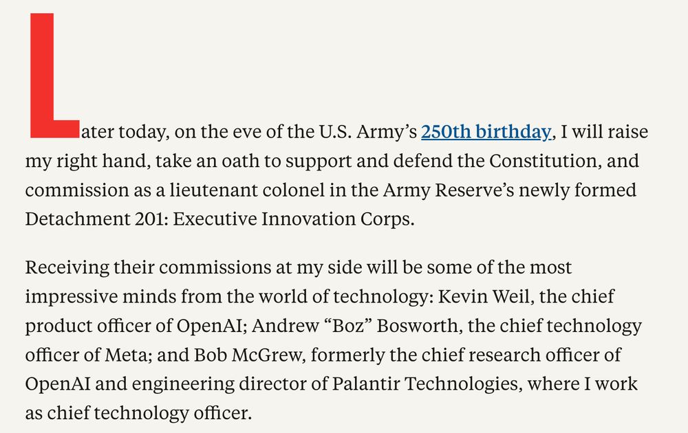 Screenshot from a Free Press story reading "later today, on the eve of the U.S. Army’s 250th birthday, I will raise my right hand, take an oath to support and defend the Constitution, and commission as a lieutenant colonel in the Army Reserve’s newly formed Detachment 201: Executive Innovation Corps.

Receiving their commissions at my side will be some of the most impressive minds from the world of technology: Kevin Weil, the chief product officer of OpenAI; Andrew “Boz” Bosworth, the chief technology officer of Meta; and Bob McGrew, formerly the chief research officer of OpenAI and engineering director of Palantir Technologies, where I work as chief technology officer."