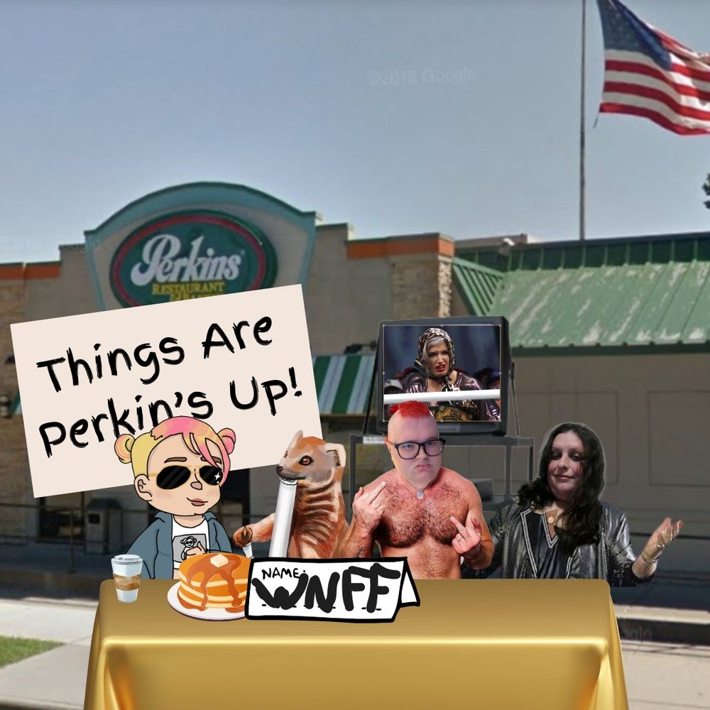 A newly found Garak (w/ pancakes and coffee) Gef the Mongoose, Piper (head on shirtless Jon Moxley), and Erika (head on Bobby Heenan) sitting at a table with a cheap plastic gold tablecloth with a sign that says NAME: WNFF. They are still in front of a TV cart with a disgusted wrestler on screen (this week Toni Storm) and a popular chain restaurant (this week Perkins.) there is a sign behind Garak that reads: Things Are Perkin's up!