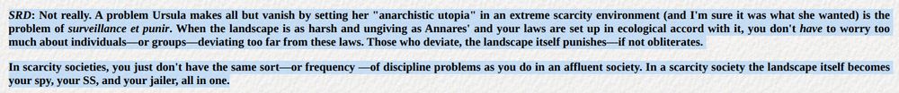 SRD: Not really. A problem Ursula makes all but vanish by setting her "anarchistic utopia" in an extreme scarcity environment (and I'm sure it was what she wanted) is the problem of surveillance et punir. When the landscape is as harsh and ungiving as Annares' and your laws are set up in ecological accord with it, you don't have to worry too much about individuals—or groups—deviating too far from these laws. Those who deviate, the landscape itself punishes—if not obliterates.

In scarcity societies, you just don't have the same sort—or frequency —of discipline problems as you do in an affluent society. In a scarcity society the landscape itself becomes your spy, your SS, and your jailer, all in one.