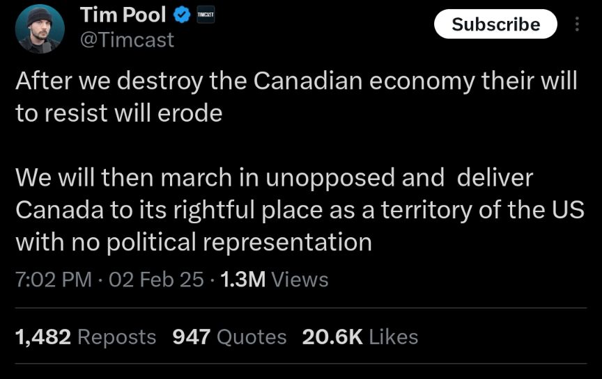 As a Canadian I find this disturbing and am hoping the rest of the sane world will as well. This guy has 2.3M followers on X, among them members of the republican congress, and the post has 20k+ likes at 8am.
The narrative has shifted from Canada as a friend and ally, to Canada as a threat to the USA.  My relatives and friends include Americans, and my Canadian relatives fought side by side with America in WW2 and Korea. 
The anti Canada rhetoric is rising in America and feels significantly different in the Trump 2.0 administration.  Most Americans know little about Canada, and many are now buying into Trump's narrative that Canada is a very bad actor. 
For my part, I'm going to continue to love my southern neighbors, most of whom are good people and don't want conflict any more than we do.  I'll speak out as I'm able, and want them to know who I am: a proud Canadian that supports America and her constitution.
That said, I will support Canada by avoiding American products so Trump's tariff conflict is as politically painful as possible for him.  We need to stand united, and thank you Charlie for leading the charge early on!
Let's all stay vigilant and call out this rhetoric whenever we see it.  The truth must be louder than the outright lies and hatred.  We are 2 weeks into this administration...