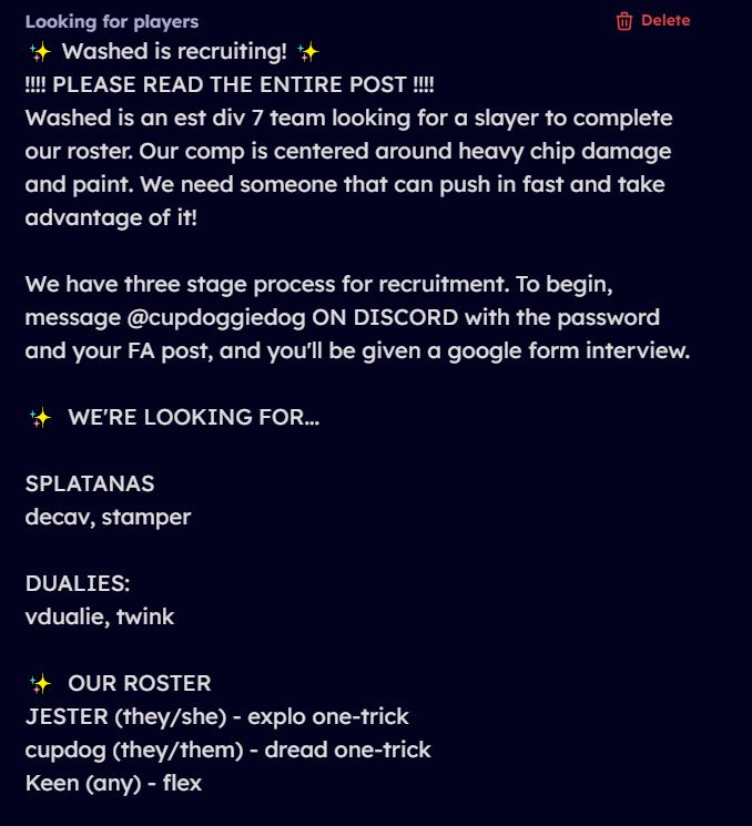 Washed is recruiting! 
PLEASE READ THE ENTIRE POST

Washed is an est div 7 team looking for a slayer to complete our roster. Our comp is centered around heavy chip damage and paint. We need someone that can push in fast and take advantage of it!

We have three stage process for recruitment. To begin, message @cupdoggiedog ON DISCORD with the password and your FA post, and you'll be given a google form interview. 

WE'RE LOOKING FOR...

SPLATANAS
decav, stamper

DUALIES:
vdualie, twink

OUR ROSTER
JESTER (they/she) - explo one-trick
cupdog (they/them) - dread one-trick
Keen (any) - flex