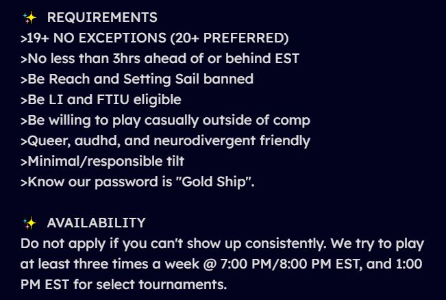 REQUIREMENTS 
- 19+ NO EXCEPTIONS (20+ PREFERRED)
- No less than 3hrs ahead of or behind EST
- Be Reach and Setting Sail banned
- Be LI and FTIU eligible
- Be willing to play casually outside of comp
- Queer, audhd, and neurodivergent friendly
- Minimal/responsible tilt 
- Know our password is "Gold Ship".

AVAILABILITY
Do not apply if you can't show up consistently. We try to play at least three times a week @ 7:00 PM/8:00 PM EST, and 1:00 PM EST for select tournaments.